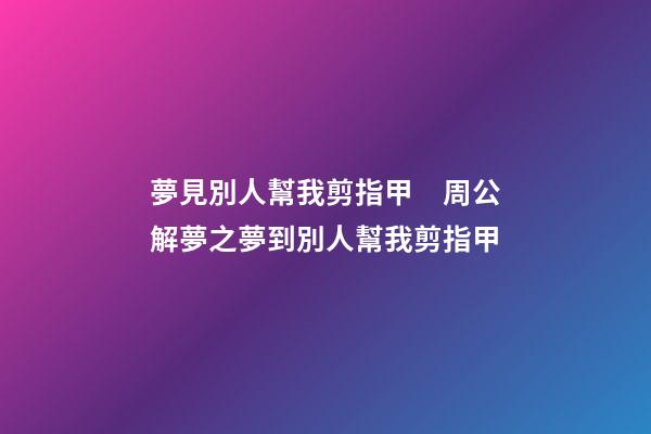 夢見別人幫我剪指甲　周公解夢之夢到別人幫我剪指甲